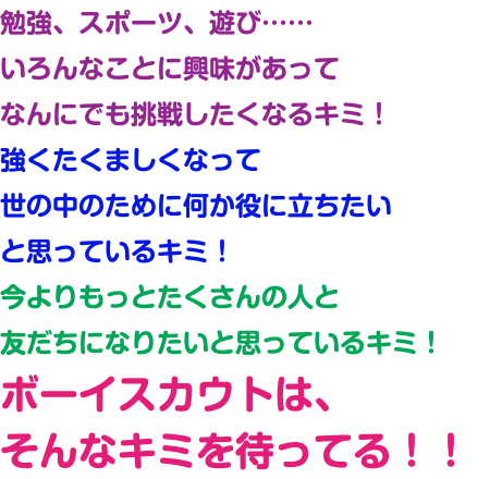 勉強、スポーツ、遊び…… いろんなことに興味があって なんにでも挑戦したくなるキミ！ 強くたくましくなって 世の中のために何か役に立ちたい と思っているキミ！ 今よりもっとたくさんの人と 友だちになりたいと思っているキミ！ ボーイスカウトは、 そんなキミを待ってる！！